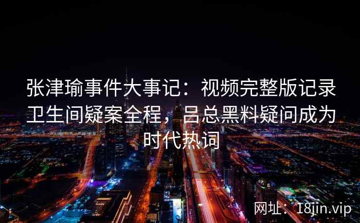张津瑜事件大事记：视频完整版记录卫生间疑案全程，吕总黑料疑问成为时代热词