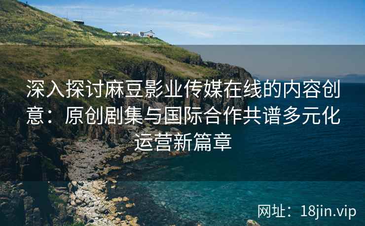 深入探讨麻豆影业传媒在线的内容创意：原创剧集与国际合作共谱多元化运营新篇章