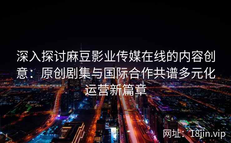深入探讨麻豆影业传媒在线的内容创意：原创剧集与国际合作共谱多元化运营新篇章