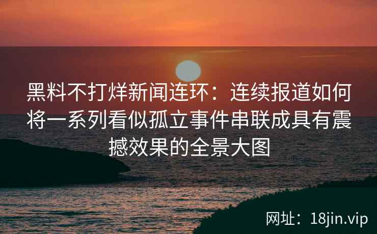 黑料不打烊新闻连环：连续报道如何将一系列看似孤立事件串联成具有震撼效果的全景大图