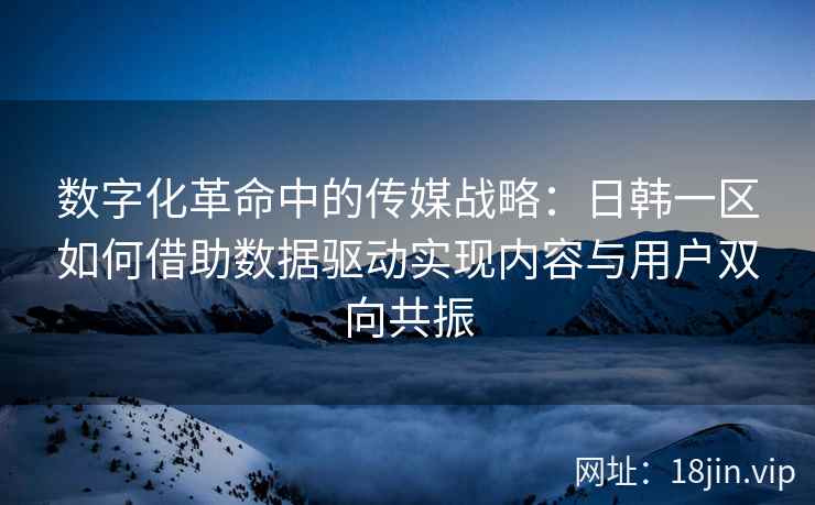 数字化革命中的传媒战略：日韩一区如何借助数据驱动实现内容与用户双向共振