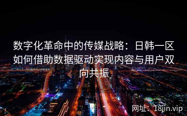 数字化革命中的传媒战略：日韩一区如何借助数据驱动实现内容与用户双向共振
