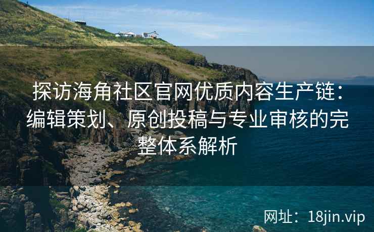 探访海角社区官网优质内容生产链：编辑策划、原创投稿与专业审核的完整体系解析