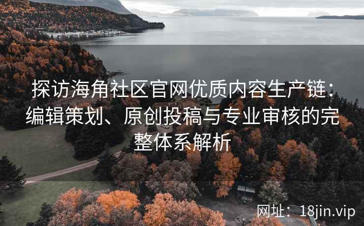 探访海角社区官网优质内容生产链：编辑策划、原创投稿与专业审核的完整体系解析