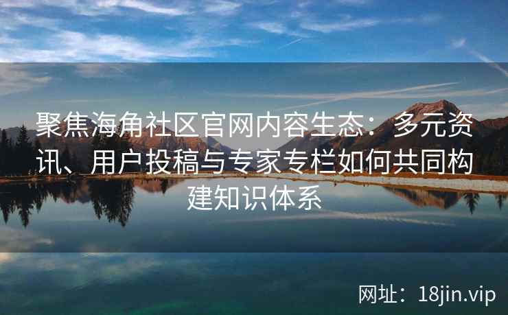 聚焦海角社区官网内容生态：多元资讯、用户投稿与专家专栏如何共同构建知识体系