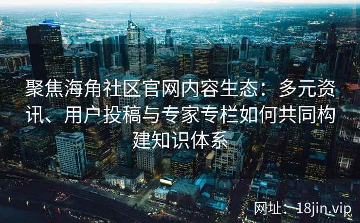 聚焦海角社区官网内容生态：多元资讯、用户投稿与专家专栏如何共同构建知识体系