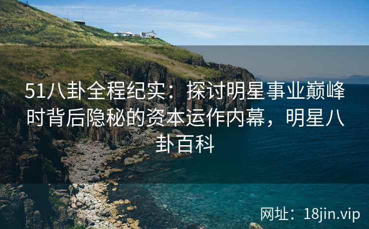 51八卦全程纪实：探讨明星事业巅峰时背后隐秘的资本运作内幕，明星八卦百科