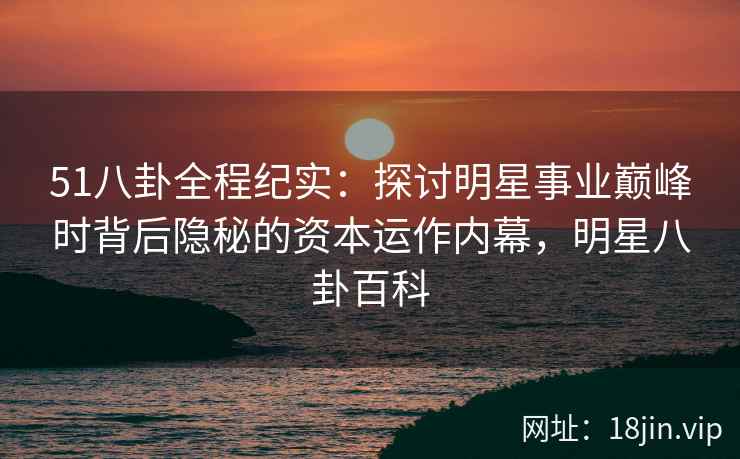 51八卦全程纪实：探讨明星事业巅峰时背后隐秘的资本运作内幕，明星八卦百科