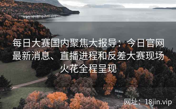 每日大赛国内聚焦大报导：今日官网最新消息、直播进程和反差大赛现场火花全程呈现