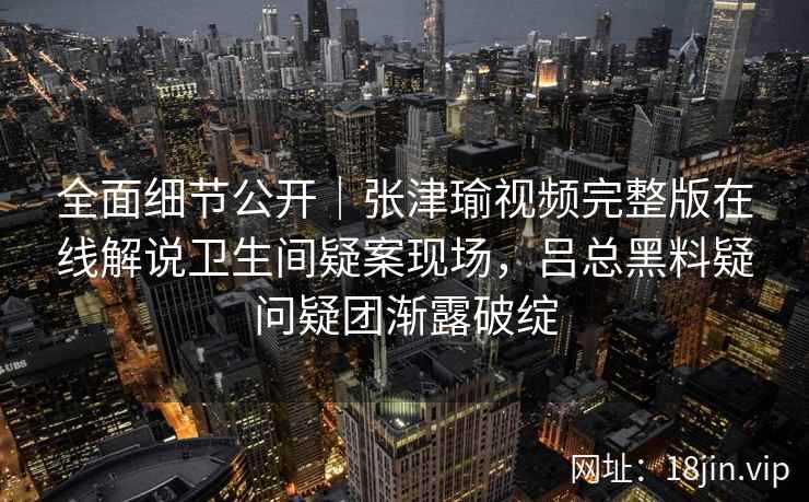 全面细节公开｜张津瑜视频完整版在线解说卫生间疑案现场，吕总黑料疑问疑团渐露破绽