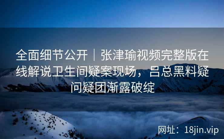 全面细节公开｜张津瑜视频完整版在线解说卫生间疑案现场，吕总黑料疑问疑团渐露破绽