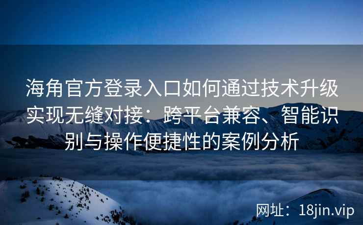 海角官方登录入口如何通过技术升级实现无缝对接：跨平台兼容、智能识别与操作便捷性的案例分析