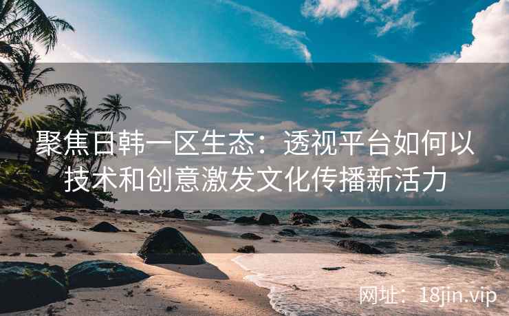 聚焦日韩一区生态：透视平台如何以技术和创意激发文化传播新活力