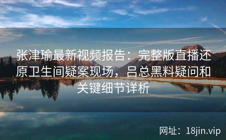 张津瑜最新视频报告：完整版直播还原卫生间疑案现场，吕总黑料疑问和关键细节详析