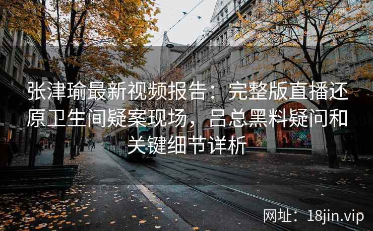 张津瑜最新视频报告：完整版直播还原卫生间疑案现场，吕总黑料疑问和关键细节详析