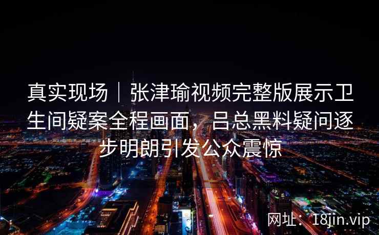 真实现场｜张津瑜视频完整版展示卫生间疑案全程画面，吕总黑料疑问逐步明朗引发公众震惊