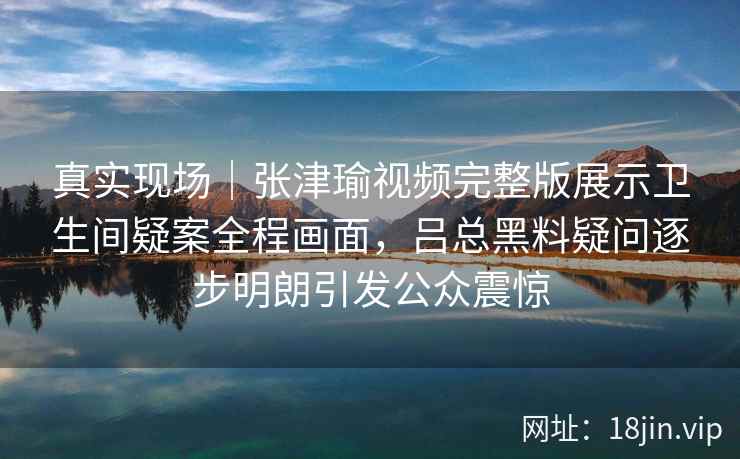 真实现场｜张津瑜视频完整版展示卫生间疑案全程画面，吕总黑料疑问逐步明朗引发公众震惊