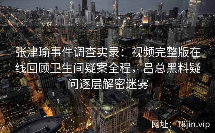 张津瑜事件调查实录：视频完整版在线回顾卫生间疑案全程，吕总黑料疑问逐层解密迷雾