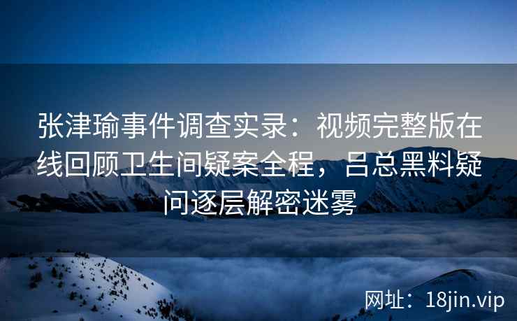 张津瑜事件调查实录：视频完整版在线回顾卫生间疑案全程，吕总黑料疑问逐层解密迷雾