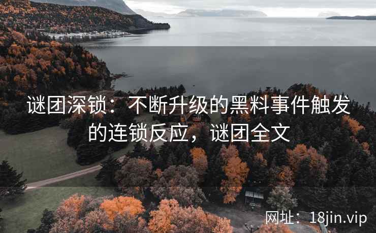 谜团深锁：不断升级的黑料事件触发的连锁反应，谜团全文