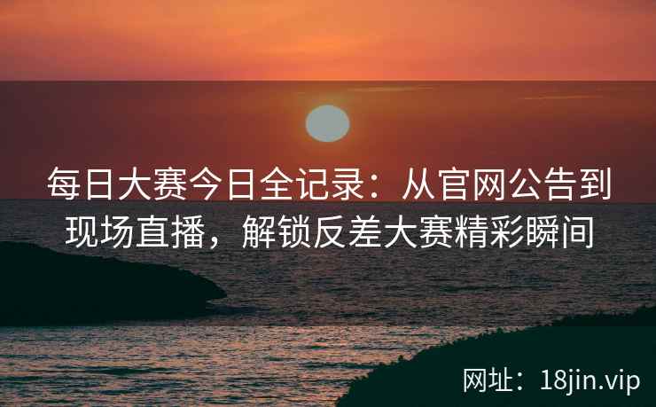 每日大赛今日全记录：从官网公告到现场直播，解锁反差大赛精彩瞬间