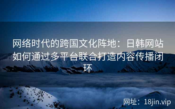 网络时代的跨国文化阵地：日韩网站如何通过多平台联合打造内容传播闭环