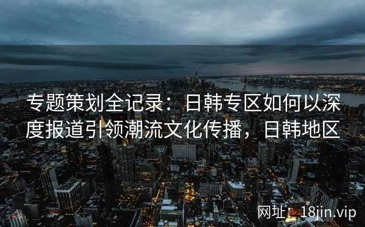 专题策划全记录：日韩专区如何以深度报道引领潮流文化传播，日韩地区