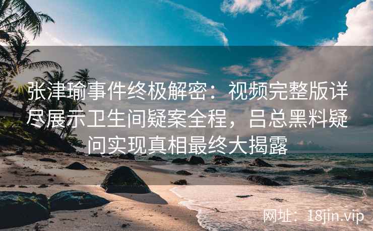 张津瑜事件终极解密：视频完整版详尽展示卫生间疑案全程，吕总黑料疑问实现真相最终大揭露