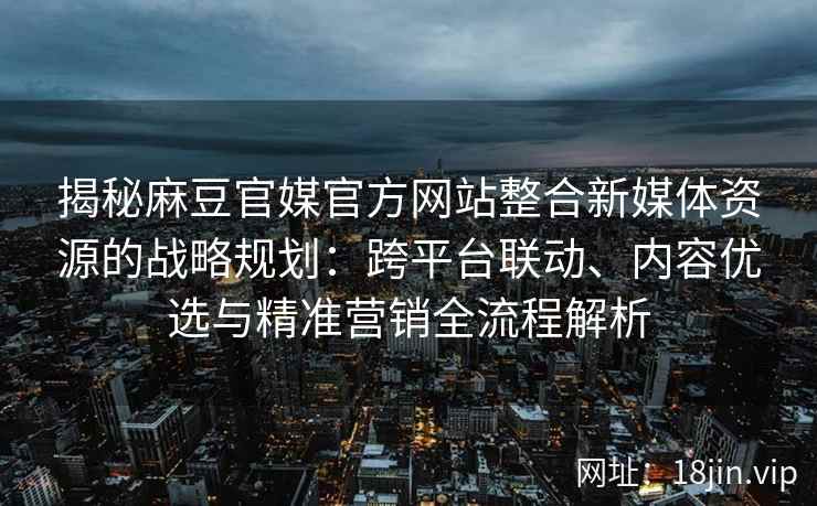 揭秘麻豆官媒官方网站整合新媒体资源的战略规划：跨平台联动、内容优选与精准营销全流程解析