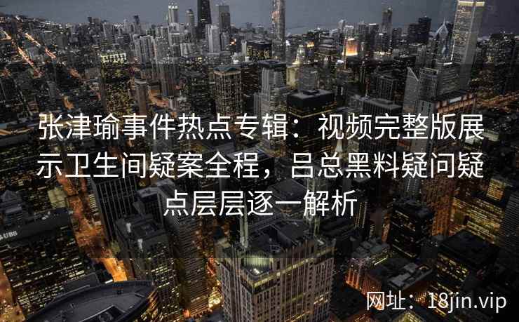 张津瑜事件热点专辑：视频完整版展示卫生间疑案全程，吕总黑料疑问疑点层层逐一解析
