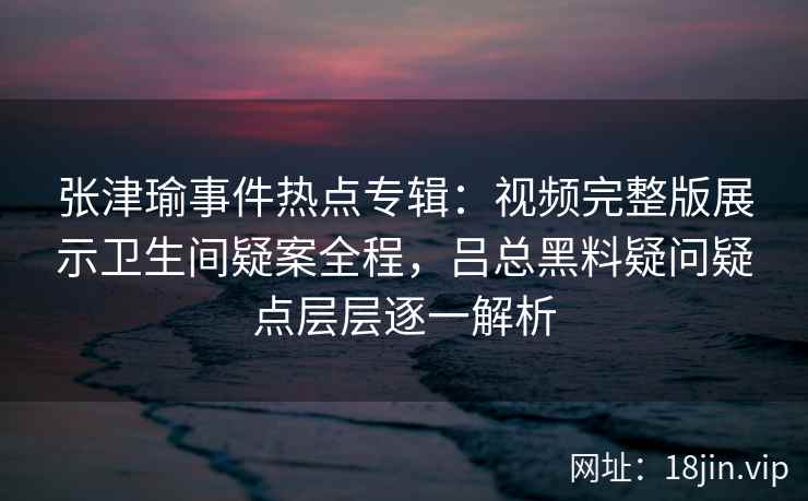 张津瑜事件热点专辑：视频完整版展示卫生间疑案全程，吕总黑料疑问疑点层层逐一解析