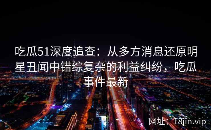 吃瓜51深度追查：从多方消息还原明星丑闻中错综复杂的利益纠纷，吃瓜事件最新