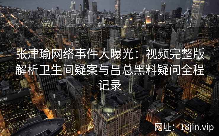 张津瑜网络事件大曝光：视频完整版解析卫生间疑案与吕总黑料疑问全程记录