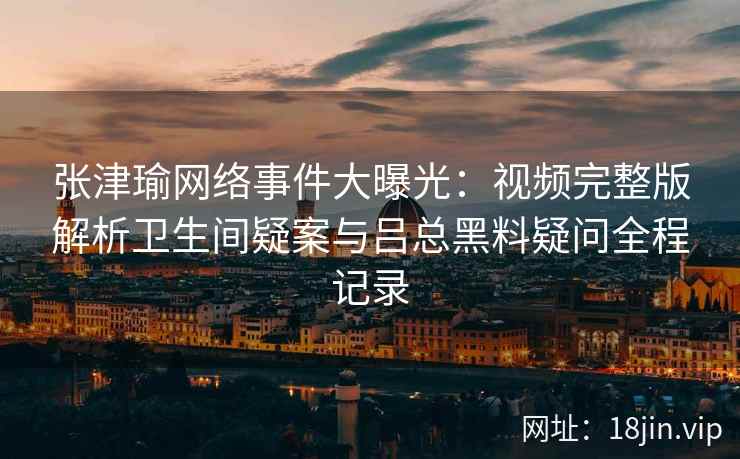 张津瑜网络事件大曝光：视频完整版解析卫生间疑案与吕总黑料疑问全程记录