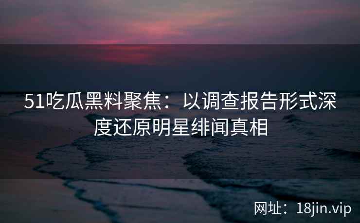 51吃瓜黑料聚焦：以调查报告形式深度还原明星绯闻真相