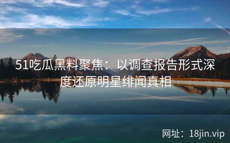 51吃瓜黑料聚焦：以调查报告形式深度还原明星绯闻真相