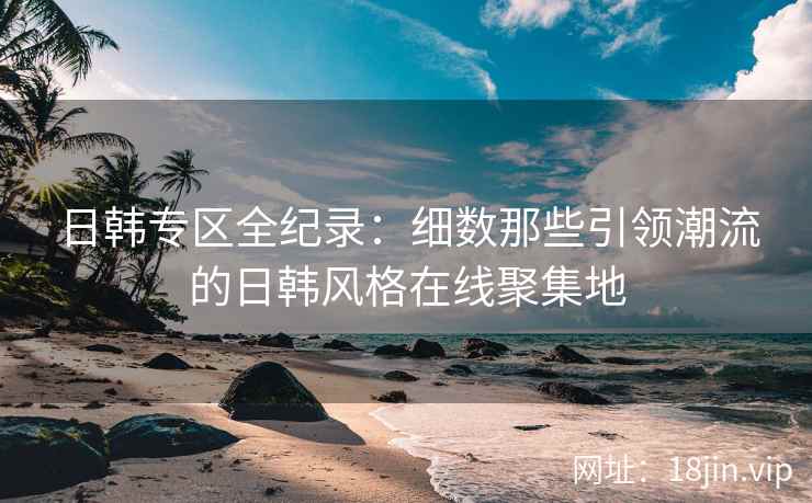 日韩专区全纪录：细数那些引领潮流的日韩风格在线聚集地