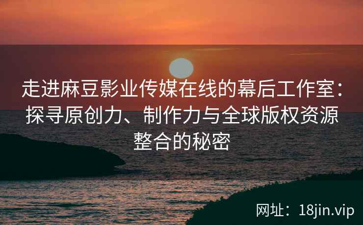 走进麻豆影业传媒在线的幕后工作室：探寻原创力、制作力与全球版权资源整合的秘密