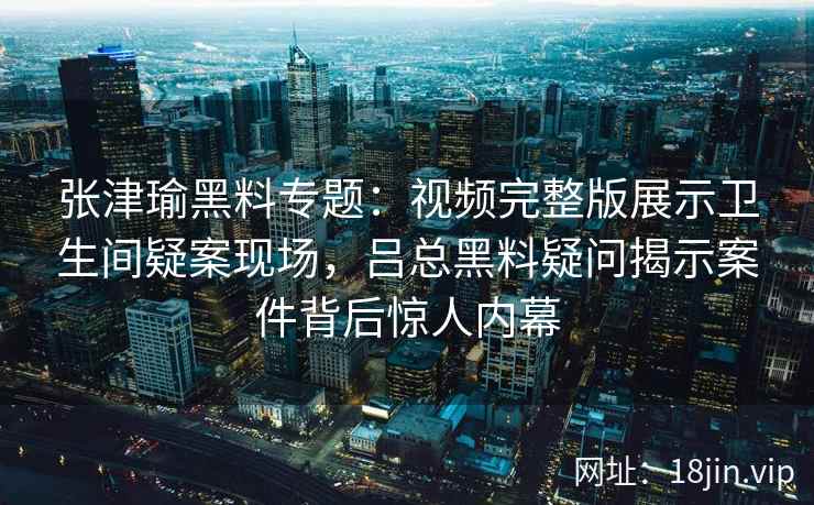 张津瑜黑料专题：视频完整版展示卫生间疑案现场，吕总黑料疑问揭示案件背后惊人内幕