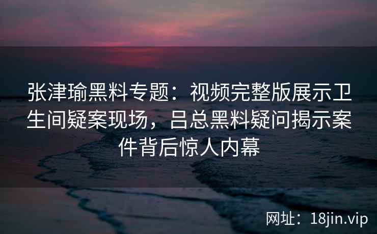 张津瑜黑料专题：视频完整版展示卫生间疑案现场，吕总黑料疑问揭示案件背后惊人内幕