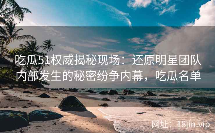 吃瓜51权威揭秘现场：还原明星团队内部发生的秘密纷争内幕，吃瓜名单