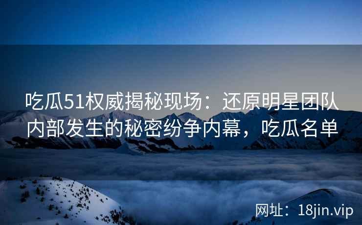吃瓜51权威揭秘现场：还原明星团队内部发生的秘密纷争内幕，吃瓜名单