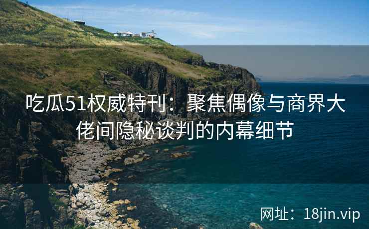 吃瓜51权威特刊：聚焦偶像与商界大佬间隐秘谈判的内幕细节
