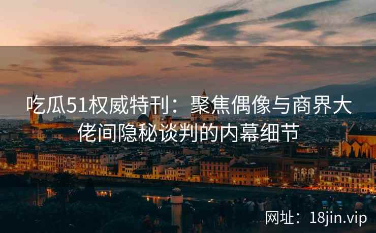 吃瓜51权威特刊：聚焦偶像与商界大佬间隐秘谈判的内幕细节