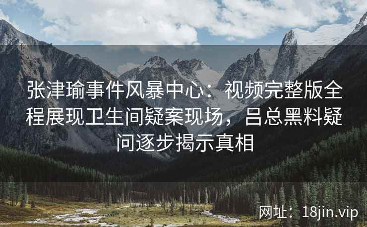 张津瑜事件风暴中心：视频完整版全程展现卫生间疑案现场，吕总黑料疑问逐步揭示真相