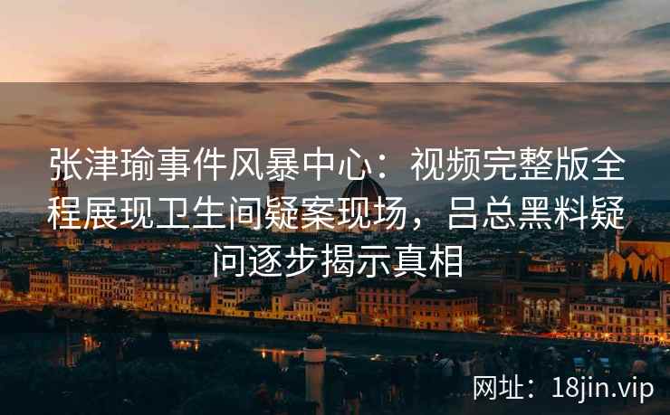 张津瑜事件风暴中心：视频完整版全程展现卫生间疑案现场，吕总黑料疑问逐步揭示真相