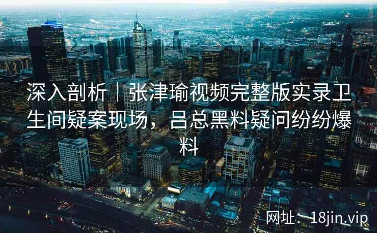 深入剖析｜张津瑜视频完整版实录卫生间疑案现场，吕总黑料疑问纷纷爆料
