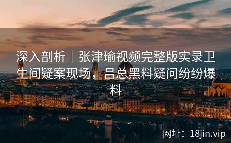 深入剖析｜张津瑜视频完整版实录卫生间疑案现场，吕总黑料疑问纷纷爆料