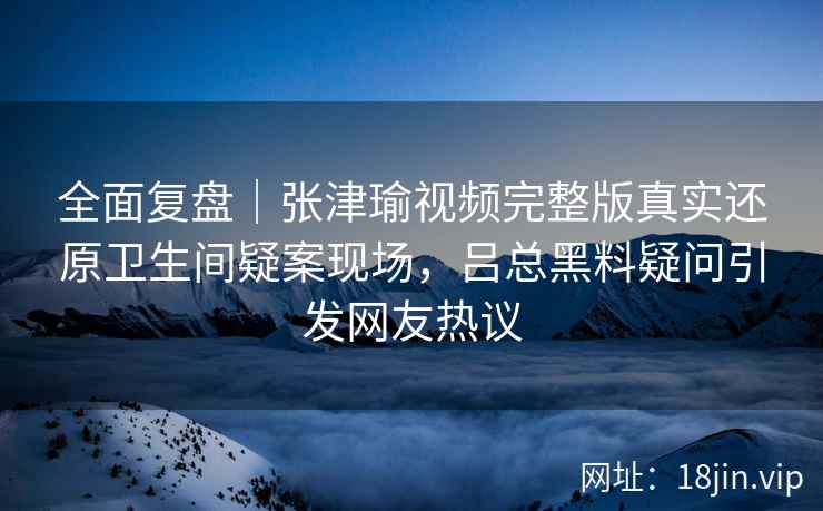 全面复盘｜张津瑜视频完整版真实还原卫生间疑案现场，吕总黑料疑问引发网友热议
