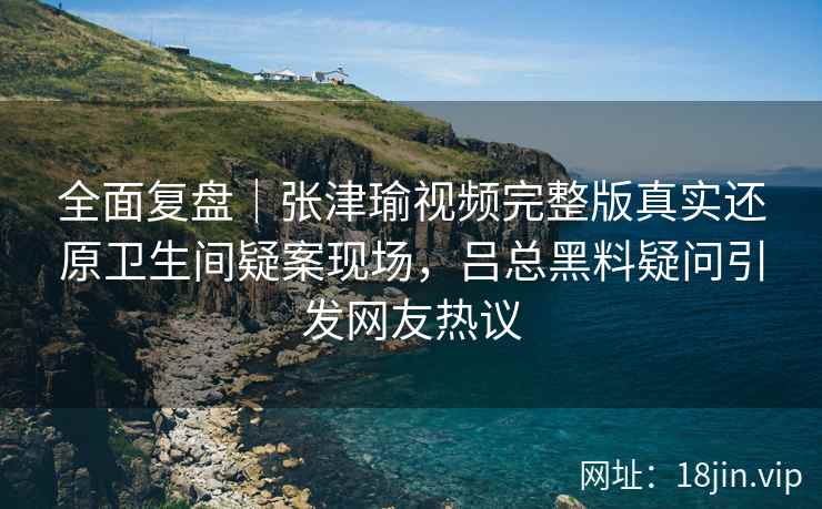 全面复盘｜张津瑜视频完整版真实还原卫生间疑案现场，吕总黑料疑问引发网友热议